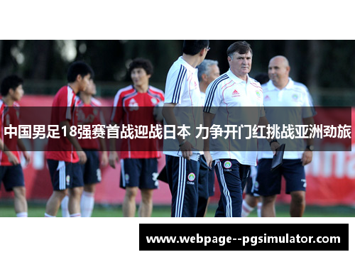 中国男足18强赛首战迎战日本 力争开门红挑战亚洲劲旅 中国男足18强赛首战迎战日本 力争开门红挑战亚洲劲旅