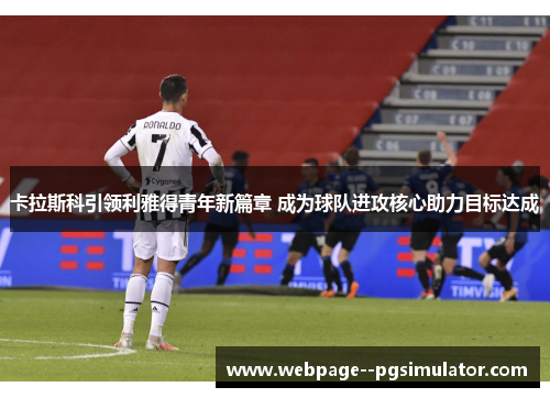 卡拉斯科引领利雅得青年新篇章 成为球队进攻核心助力目标达成 卡拉斯科引领利雅得青年新篇章 成为球队进攻核心助力目标达成