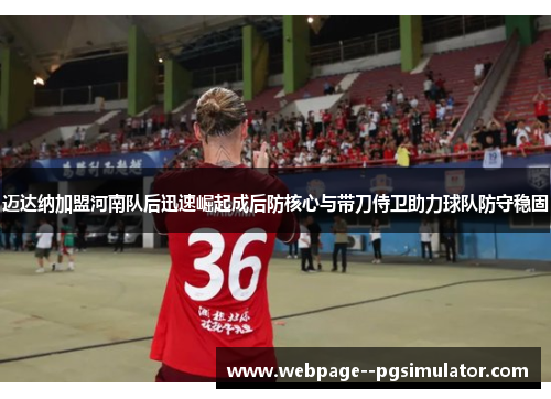 迈达纳加盟河南队后迅速崛起成后防核心与带刀侍卫助力球队防守稳固